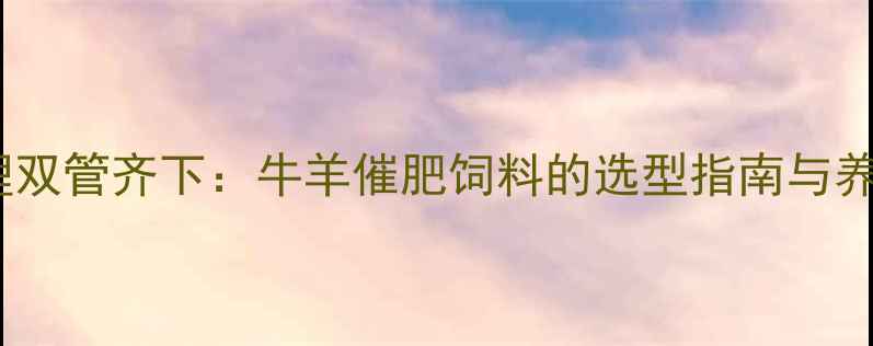 图片 科学配方与高效管理双管齐下：牛羊催肥饲料的选型指南与养殖户必看增重方案1