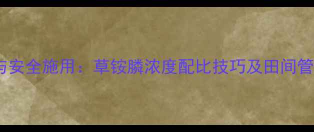 图片 科学配比与安全施用：草铵膦浓度配比技巧及田间管理全指南2