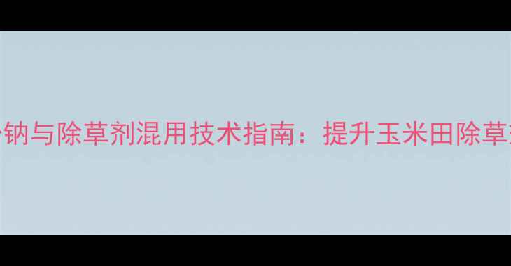 图片 科学配比！复硝酚钠与除草剂混用技术指南：提升玉米田除草效率的五大关键点