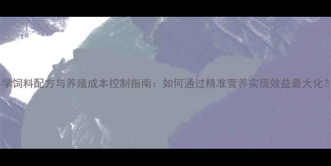 图片 科学饲料配方与养殖成本控制指南：如何通过精准营养实现效益最大化？1