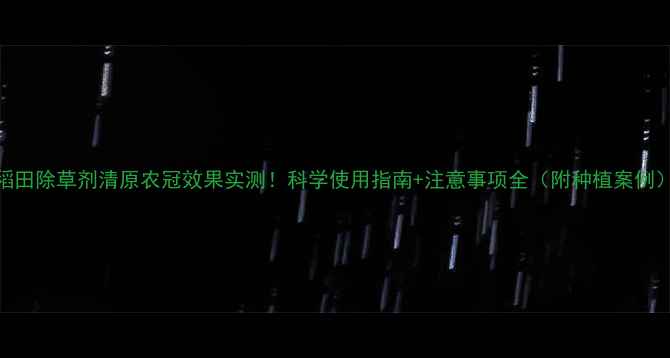 图片 稻田除草剂清原农冠效果实测！科学使用指南+注意事项全（附种植案例）