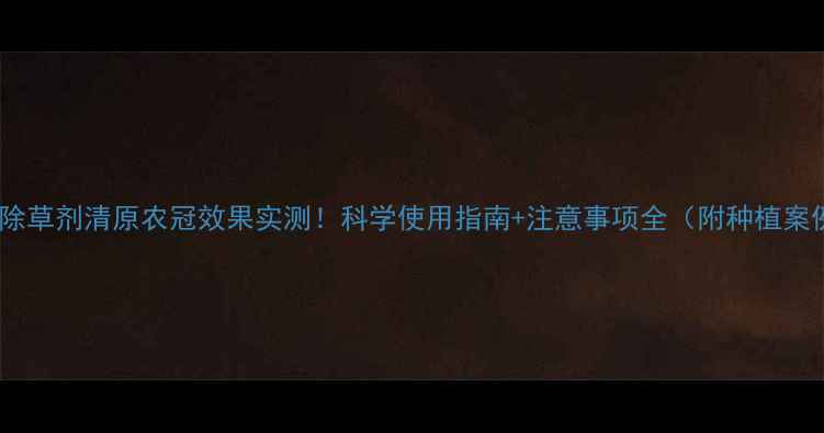 图片 稻田除草剂清原农冠效果实测！科学使用指南+注意事项全（附种植案例）1