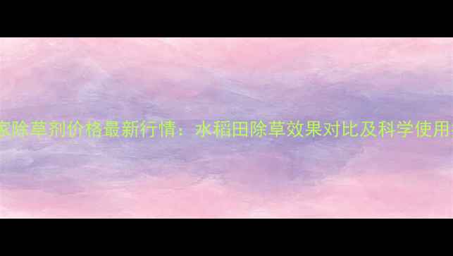图片 稻管家除草剂价格最新行情：水稻田除草效果对比及科学使用指南1