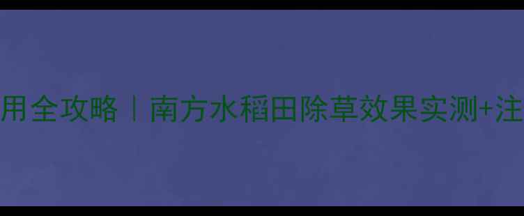 图片 稻航除草剂丙草胺使用全攻略｜南方水稻田除草效果实测+注意事项（附配比表）