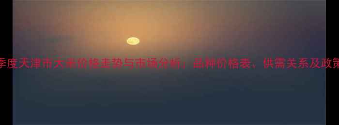 图片 第三季度天津市大米价格走势与市场分析：品种价格表、供需关系及政策解读