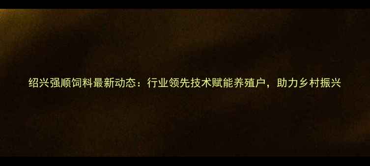 图片 绍兴强顺饲料最新动态：行业领先技术赋能养殖户，助力乡村振兴