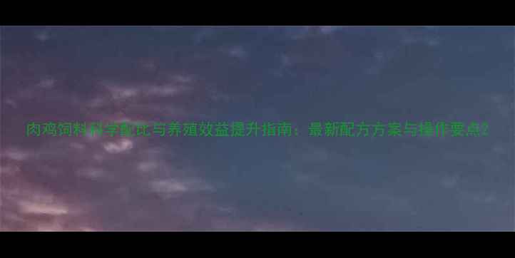 图片 肉鸡饲料科学配比与养殖效益提升指南：最新配方方案与操作要点2