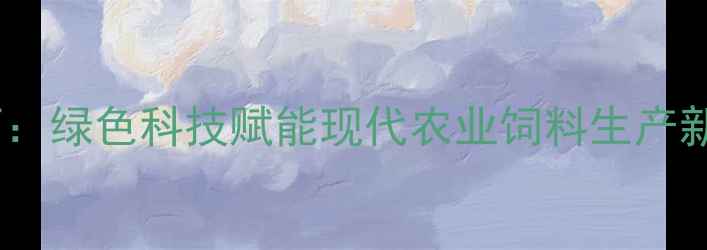 图片 苏州夏林饲料厂：绿色科技赋能现代农业饲料生产新标杆打造之路1