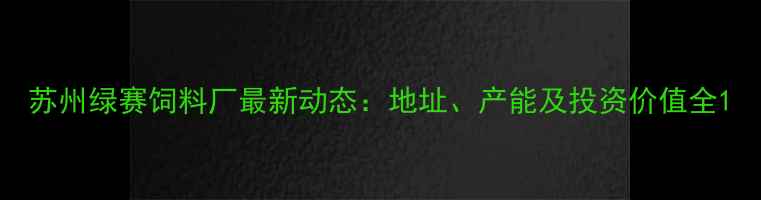 图片 苏州绿赛饲料厂最新动态：地址、产能及投资价值全1