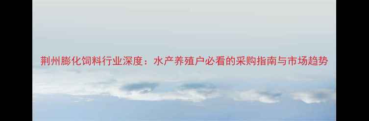 图片 荆州膨化饲料行业深度：水产养殖户必看的采购指南与市场趋势