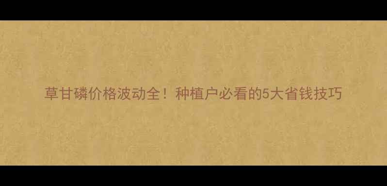 图片 草甘磷价格波动全！种植户必看的5大省钱技巧