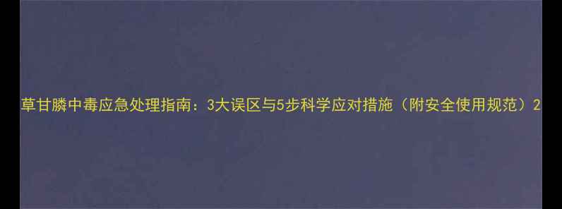图片 草甘膦中毒应急处理指南：3大误区与5步科学应对措施（附安全使用规范）2