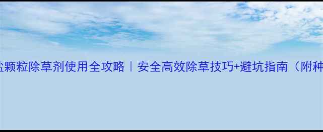 图片 草甘膦铵盐颗粒除草剂使用全攻略｜安全高效除草技巧+避坑指南（附种植案例）2