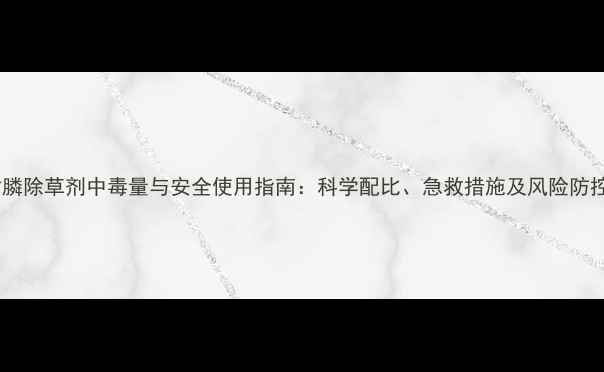 图片 草甘膦除草剂中毒量与安全使用指南：科学配比、急救措施及风险防控全1