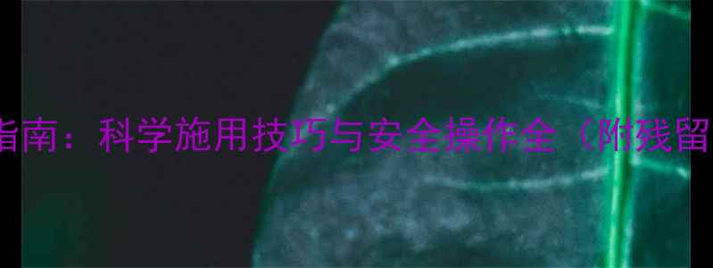 图片 草铵膦使用指南：科学施用技巧与安全操作全（附残留处理方案）1