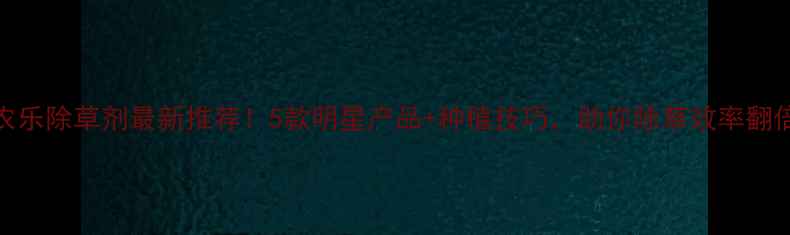 图片 药农乐除草剂最新推荐！5款明星产品+种植技巧，助你除草效率翻倍！