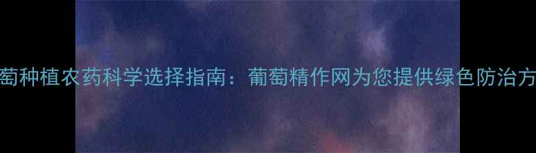 图片 葡萄种植农药科学选择指南：葡萄精作网为您提供绿色防治方案