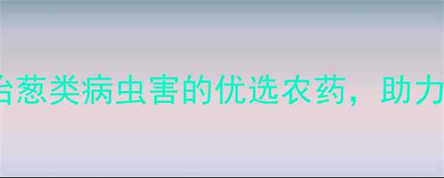 图片 葱卫士：科学防治葱类病虫害的优选农药，助力种植户增收增效1