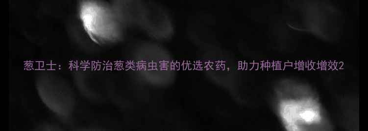 图片 葱卫士：科学防治葱类病虫害的优选农药，助力种植户增收增效2