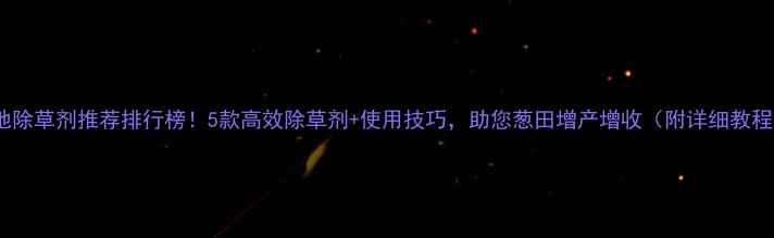 图片 葱地除草剂推荐排行榜！5款高效除草剂+使用技巧，助您葱田增产增收（附详细教程）1