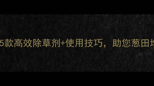 图片 葱地除草剂推荐排行榜！5款高效除草剂+使用技巧，助您葱田增产增收（附详细教程）2