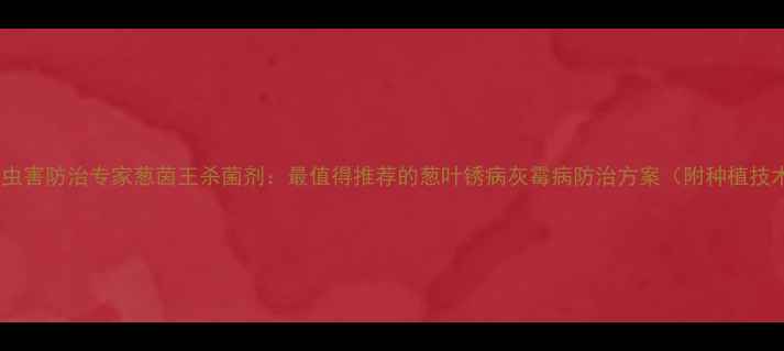 图片 葱类病虫害防治专家葱茵王杀菌剂：最值得推荐的葱叶锈病灰霉病防治方案（附种植技术全）2