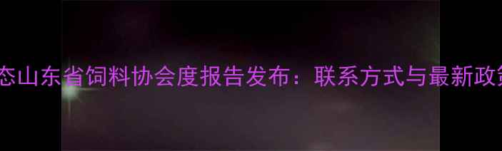 图片 行业动态山东省饲料协会度报告发布：联系方式与最新政策解读2