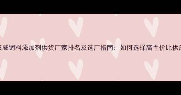 图片 行业权威饲料添加剂供货厂家排名及选厂指南：如何选择高性价比供应商？
