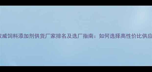 图片 行业权威饲料添加剂供货厂家排名及选厂指南：如何选择高性价比供应商？1