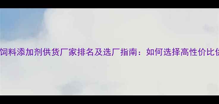 图片 行业权威饲料添加剂供货厂家排名及选厂指南：如何选择高性价比供应商？2