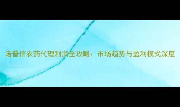 图片 诺普信农药代理利润全攻略：市场趋势与盈利模式深度