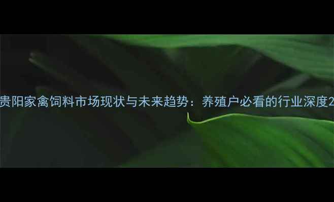 图片 贵阳家禽饲料市场现状与未来趋势：养殖户必看的行业深度2