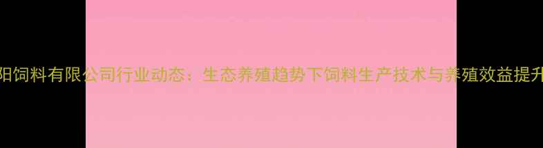 图片 贵阳饲料有限公司行业动态：生态养殖趋势下饲料生产技术与养殖效益提升全