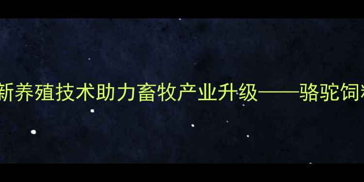 图片 贵阳骆驼饲料厂：创新养殖技术助力畜牧产业升级——骆驼饲料生产与养殖全流程1