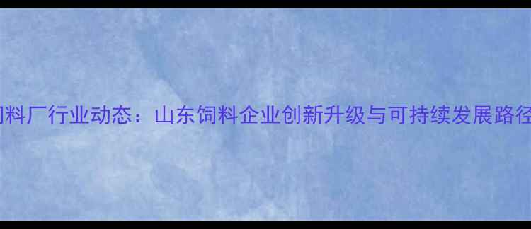 图片 赛达饲料厂行业动态：山东饲料企业创新升级与可持续发展路径探析1