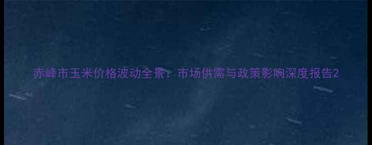 图片 赤峰市玉米价格波动全景：市场供需与政策影响深度报告2