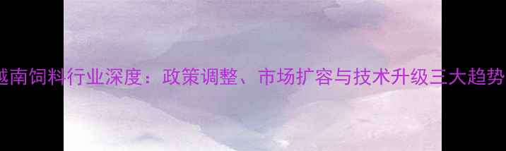 图片 越南饲料行业深度：政策调整、市场扩容与技术升级三大趋势2