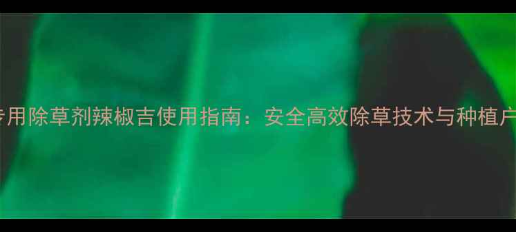 图片 辣椒种植专用除草剂辣椒吉使用指南：安全高效除草技术与种植户必知要点2