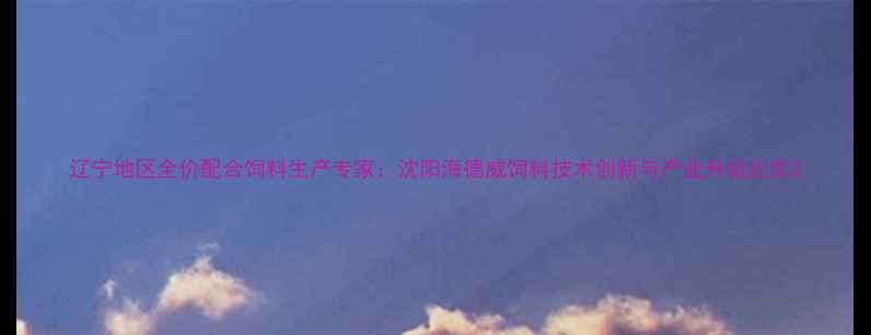 图片 辽宁地区全价配合饲料生产专家：沈阳海德威饲料技术创新与产业升级纪实2