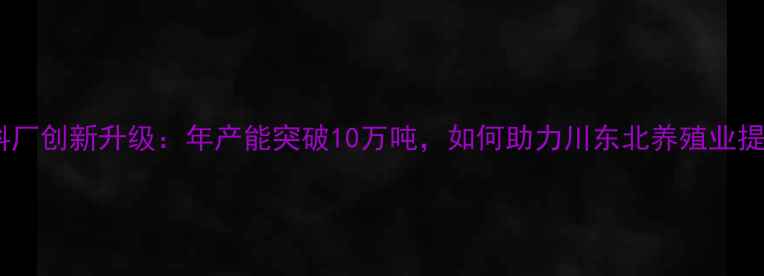 图片 达州猪饲料厂创新升级：年产能突破10万吨，如何助力川东北养殖业提质增效？2