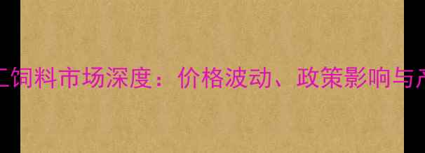 图片 进口玉米加工饲料市场深度：价格波动、政策影响与产业升级路径