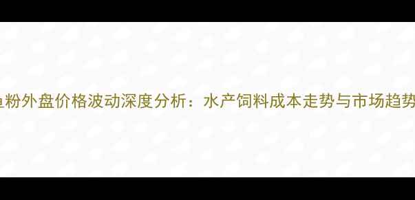 图片 进口鱼粉外盘价格波动深度分析：水产饲料成本走势与市场趋势解读2
