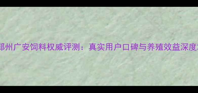 图片 郑州广安饲料权威评测：真实用户口碑与养殖效益深度2