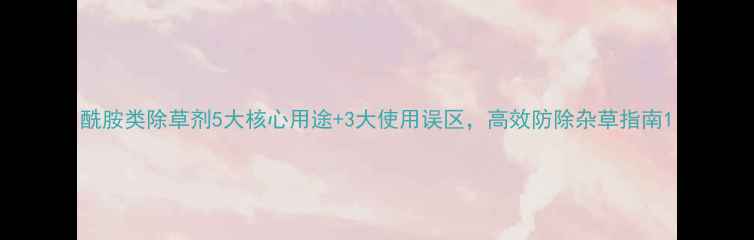 图片 酰胺类除草剂5大核心用途+3大使用误区，高效防除杂草指南1