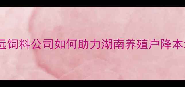 图片 长沙深远饲料公司如何助力湖南养殖户降本增效？2