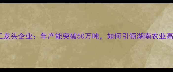 图片 长沙饲料加工龙头企业：年产能突破50万吨，如何引领湖南农业高质量发展？1