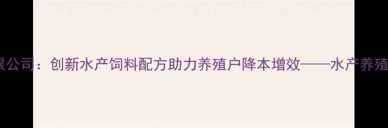 图片 阳江汇海饲料有限公司：创新水产饲料配方助力养殖户降本增效——水产养殖高效解决方案全1