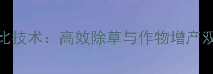 图片 除草剂与乙烯利科学配比技术：高效除草与作物增产双效合一的农业解决方案