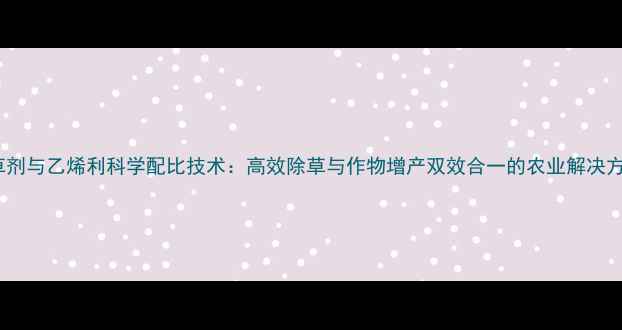 图片 除草剂与乙烯利科学配比技术：高效除草与作物增产双效合一的农业解决方案2