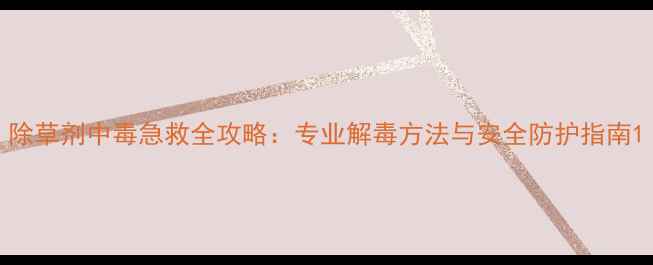 图片 除草剂中毒急救全攻略：专业解毒方法与安全防护指南1